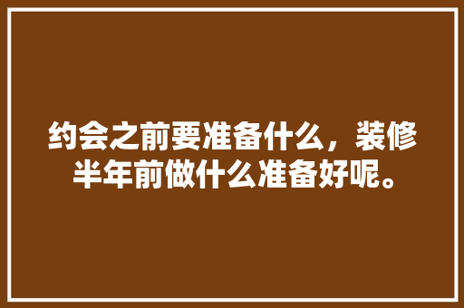 约会之前要准备什么，装修半年前做什么准备好呢。 约会之前要准备什么，装修半年前做什么准备好呢。 二手房