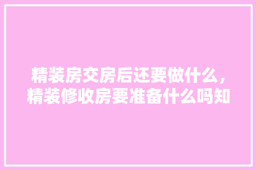 精装房交房后还要做什么，精装修收房要准备什么吗知乎。 精装房交房后还要做什么，精装修收房要准备什么吗知乎。 二手房