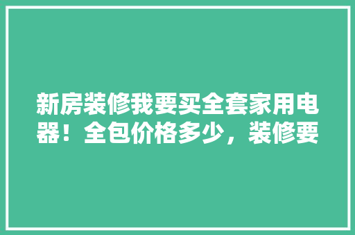 新房装修我要买全套家用电器！全包价格多少，装修要准备什么电器清单和材料。 新房装修我要买全套家用电器！全包价格多少，装修要准备什么电器清单和材料。 家居装饰