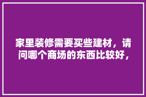 家里装修需要买些建材，请问哪个商场的东西比较好，准备装修去什么商场合适呢。 家里装修需要买些建材，请问哪个商场的东西比较好，准备装修去什么商场合适呢。 买房须知