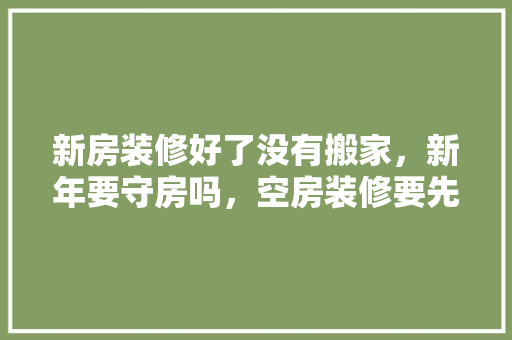 新房装修好了没有搬家，新年要守房吗，空房装修要先做什么准备工作。 新房装修好了没有搬家，新年要守房吗，空房装修要先做什么准备工作。 家居装饰