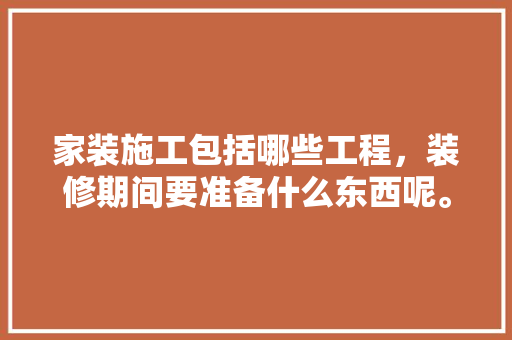 家装施工包括哪些工程，装修期间要准备什么东西呢。 家装施工包括哪些工程，装修期间要准备什么东西呢。 家居设计