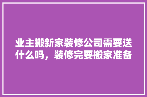 业主搬新家装修公司需要送什么吗，装修完要搬家准备什么东西。 业主搬新家装修公司需要送什么吗，装修完要搬家准备什么东西。 家居装饰