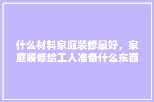 什么材料家庭装修最好，家庭装修给工人准备什么东西。 什么材料家庭装修最好，家庭装修给工人准备什么东西。 装修知识