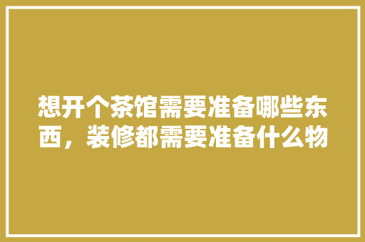 想开个茶馆需要准备哪些东西，装修都需要准备什么物品呢。 想开个茶馆需要准备哪些东西，装修都需要准备什么物品呢。 家居设计