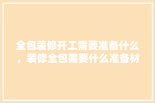 全包装修开工需要准备什么，装修全包需要什么准备材料。 全包装修开工需要准备什么，装修全包需要什么准备材料。 装修知识