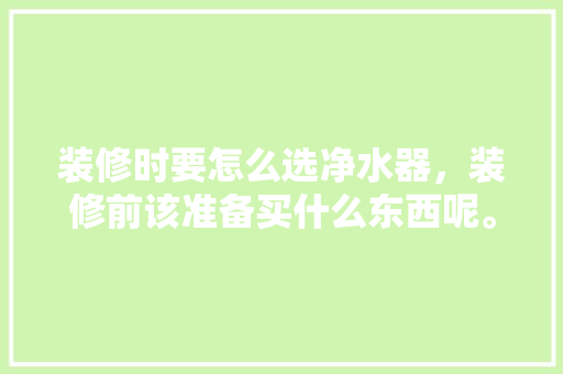 装修时要怎么选净水器，装修前该准备买什么东西呢。 装修时要怎么选净水器，装修前该准备买什么东西呢。 二手房