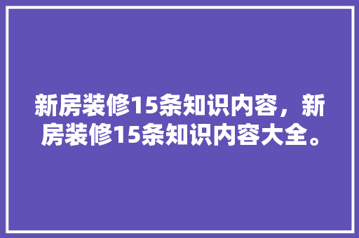新房装修15条知识内容，新房装修15条知识内容大全。 新房装修15条知识内容，新房装修15条知识内容大全。 装修知识