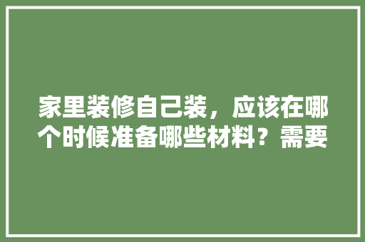 家里装修自己装，应该在哪个时候准备哪些材料？需要几个月时间，装修家都准备什么东西好呢。 家里装修自己装，应该在哪个时候准备哪些材料？需要几个月时间，装修家都准备什么东西好呢。 买房须知