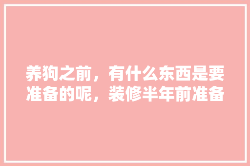 养狗之前，有什么东西是要准备的呢，装修半年前准备什么东西好。 养狗之前，有什么东西是要准备的呢，装修半年前准备什么东西好。 装修知识