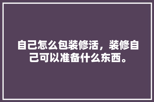 自己怎么包装修活，装修自己可以准备什么东西。 自己怎么包装修活，装修自己可以准备什么东西。 装修知识
