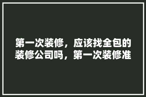 第一次装修，应该找全包的装修公司吗，第一次装修准备什么好呢女生。 第一次装修，应该找全包的装修公司吗，第一次装修准备什么好呢女生。 家居装饰