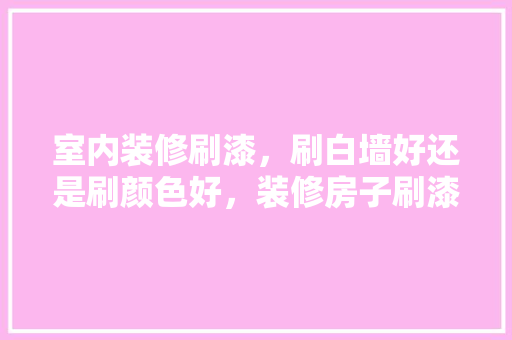 室内装修刷漆，刷白墙好还是刷颜色好，装修房子刷漆前准备什么东西。 室内装修刷漆，刷白墙好还是刷颜色好，装修房子刷漆前准备什么东西。 买房须知