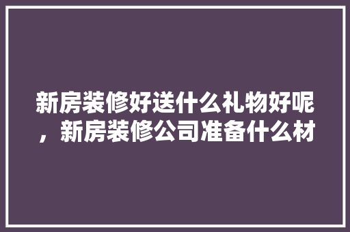 新房装修好送什么礼物好呢，新房装修公司准备什么材料。 新房装修好送什么礼物好呢，新房装修公司准备什么材料。 家居装饰