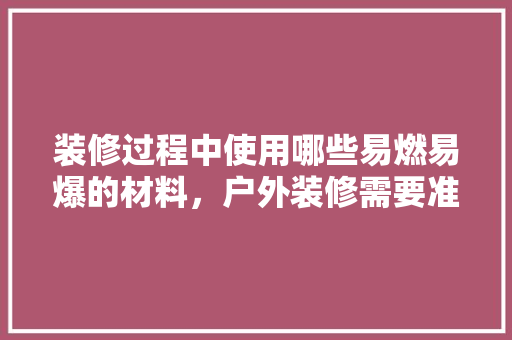 装修过程中使用哪些易燃易爆的材料，户外装修需要准备什么东西。 装修过程中使用哪些易燃易爆的材料，户外装修需要准备什么东西。 装修知识