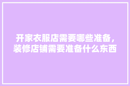 开家衣服店需要哪些准备，装修店铺需要准备什么东西。 开家衣服店需要哪些准备，装修店铺需要准备什么东西。 家居装饰