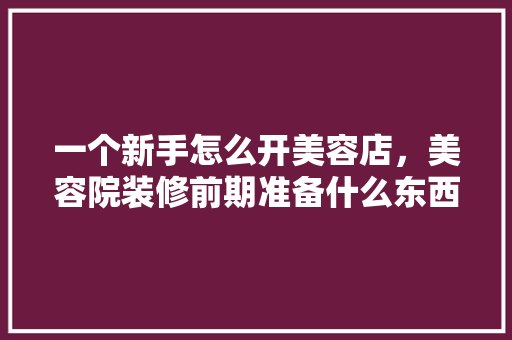 一个新手怎么开美容店，美容院装修前期准备什么东西。 一个新手怎么开美容店，美容院装修前期准备什么东西。 家居装饰