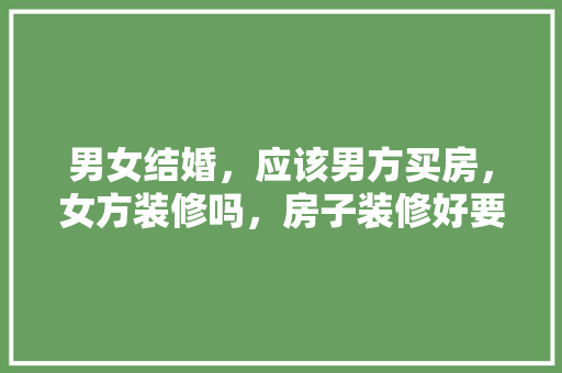 男女结婚，应该男方买房，女方装修吗，房子装修好要准备什么东西。 男女结婚，应该男方买房，女方装修吗，房子装修好要准备什么东西。 家居装饰