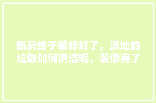 新房终于装修好了，满地的垃圾如何清洁呢，装修完了该做什么准备工作。 新房终于装修好了，满地的垃圾如何清洁呢，装修完了该做什么准备工作。 装修知识
