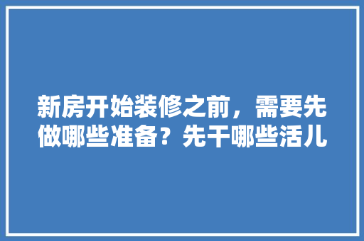 新房开始装修之前，需要先做哪些准备？先干哪些活儿，装修入场前需要准备什么东西。 新房开始装修之前，需要先做哪些准备？先干哪些活儿，装修入场前需要准备什么东西。 二手房