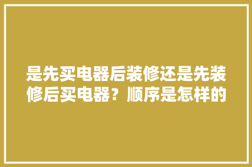 是先买电器后装修还是先装修后买电器？顺序是怎样的呢，装修准备的电器有什么用。 是先买电器后装修还是先装修后买电器？顺序是怎样的呢，装修准备的电器有什么用。 装修知识