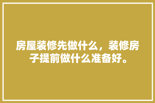 房屋装修先做什么，装修房子提前做什么准备好。 房屋装修先做什么，装修房子提前做什么准备好。 二手房