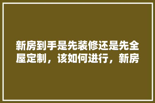 新房到手是先装修还是先全屋定制，该如何进行，新房装修第一步准备什么东西。 新房到手是先装修还是先全屋定制，该如何进行，新房装修第一步准备什么东西。 家居装饰