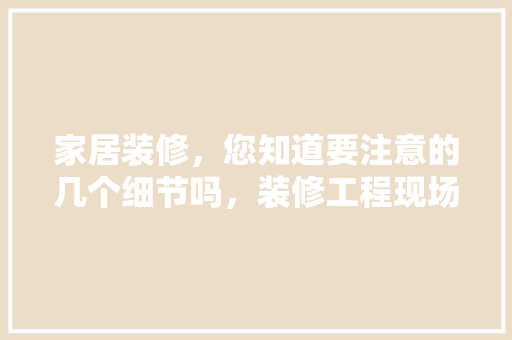 家居装修，您知道要注意的几个细节吗，装修工程现场准备什么东西。 家居装修，您知道要注意的几个细节吗，装修工程现场准备什么东西。 家居设计