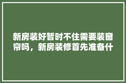新房装好暂时不住需要装窗帘吗，新房装修首先准备什么材料。 新房装好暂时不住需要装窗帘吗，新房装修首先准备什么材料。 家居装饰