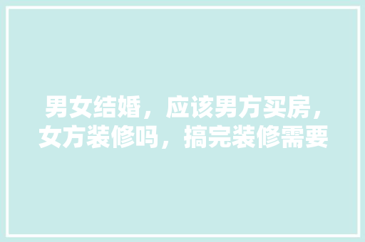 男女结婚，应该男方买房，女方装修吗，搞完装修需要准备什么东西。 男女结婚，应该男方买房，女方装修吗，搞完装修需要准备什么东西。 二手房