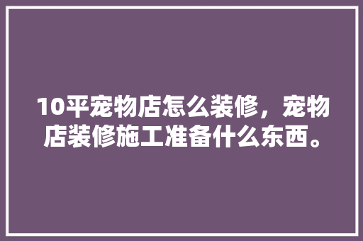 10平宠物店怎么装修，宠物店装修施工准备什么东西。 10平宠物店怎么装修，宠物店装修施工准备什么东西。 家居设计
