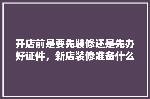 开店前是要先装修还是先办好证件，新店装修准备什么东西好。 开店前是要先装修还是先办好证件，新店装修准备什么东西好。 买房须知