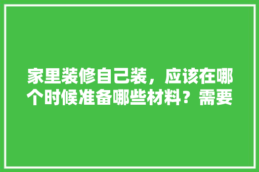 家里装修自己装，应该在哪个时候准备哪些材料？需要几个月时间，装修应该先准备什么材料呢。 家里装修自己装，应该在哪个时候准备哪些材料？需要几个月时间，装修应该先准备什么材料呢。 家居装饰