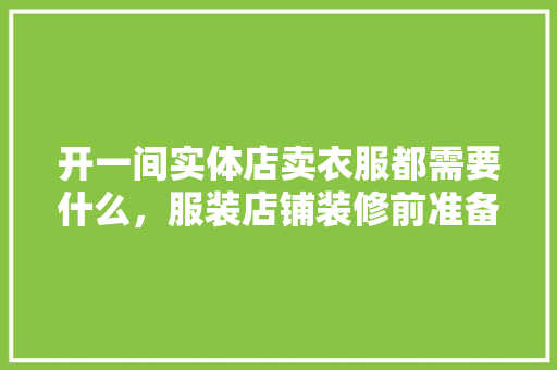 开一间实体店卖衣服都需要什么，服装店铺装修前准备什么东西。 开一间实体店卖衣服都需要什么，服装店铺装修前准备什么东西。 买房须知