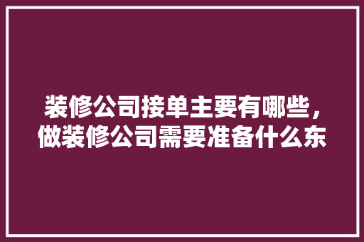 装修公司接单主要有哪些，做装修公司需要准备什么东西。 装修公司接单主要有哪些，做装修公司需要准备什么东西。 装修知识