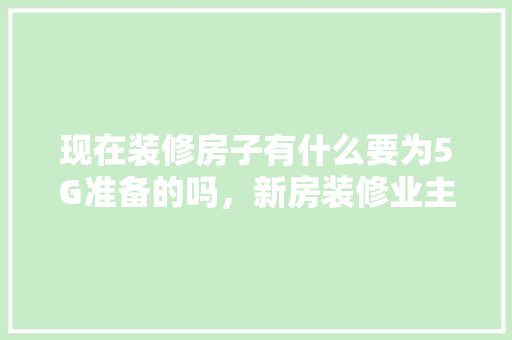 现在装修房子有什么要为5G准备的吗，新房装修业主要准备些什么东西。 现在装修房子有什么要为5G准备的吗，新房装修业主要准备些什么东西。 装修知识