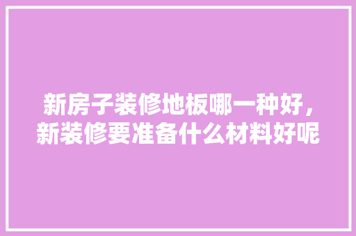 新房子装修地板哪一种好，新装修要准备什么材料好呢。 新房子装修地板哪一种好，新装修要准备什么材料好呢。 装修知识