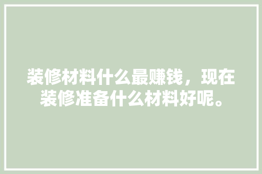 装修材料什么最赚钱，现在装修准备什么材料好呢。 装修材料什么最赚钱，现在装修准备什么材料好呢。 装修知识