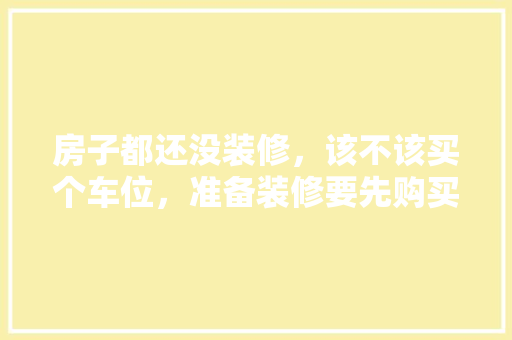 房子都还没装修，该不该买个车位，准备装修要先购买什么吗知乎。 房子都还没装修，该不该买个车位，准备装修要先购买什么吗知乎。 家居装饰