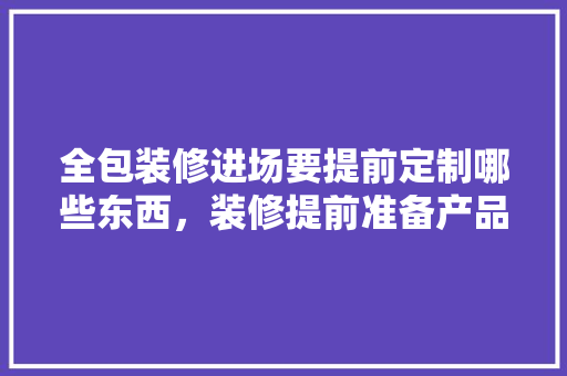 全包装修进场要提前定制哪些东西，装修提前准备产品是什么意思。 全包装修进场要提前定制哪些东西，装修提前准备产品是什么意思。 二手房