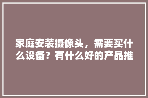 家庭安装摄像头，需要买什么设备？有什么好的产品推荐，装修前要准备什么设备呢。 家庭安装摄像头，需要买什么设备？有什么好的产品推荐，装修前要准备什么设备呢。 家居设计