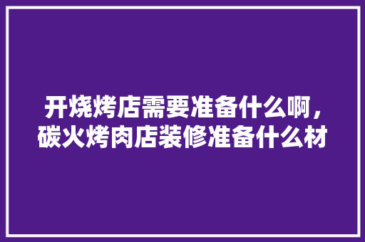 开烧烤店需要准备什么啊，碳火烤肉店装修准备什么材料。 开烧烤店需要准备什么啊，碳火烤肉店装修准备什么材料。 二手房
