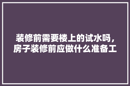 装修前需要楼上的试水吗，房子装修前应做什么准备工作。 装修前需要楼上的试水吗，房子装修前应做什么准备工作。 家居设计