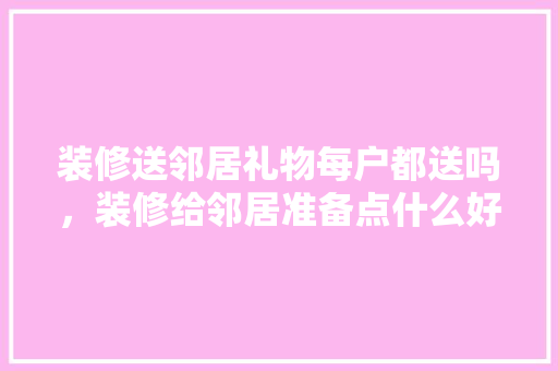 装修送邻居礼物每户都送吗，装修给邻居准备点什么好呢。 装修送邻居礼物每户都送吗，装修给邻居准备点什么好呢。 买房须知