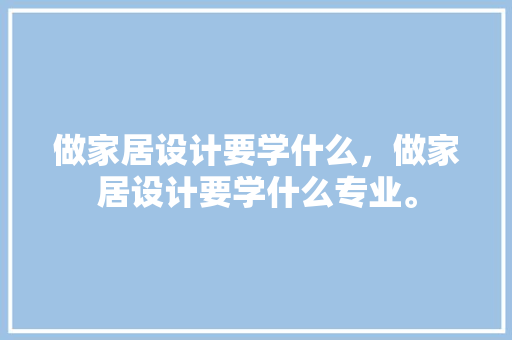 做家居设计要学什么，做家居设计要学什么专业。 做家居设计要学什么，做家居设计要学什么专业。 家居设计