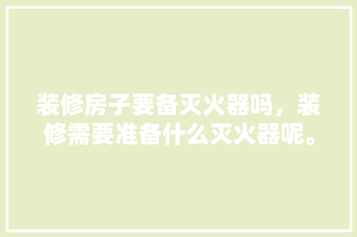 装修房子要备灭火器吗，装修需要准备什么灭火器呢。 装修房子要备灭火器吗，装修需要准备什么灭火器呢。 家居装饰
