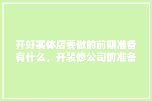 开好实体店要做的前期准备有什么，开装修公司前准备什么东西。 开好实体店要做的前期准备有什么，开装修公司前准备什么东西。 家居设计