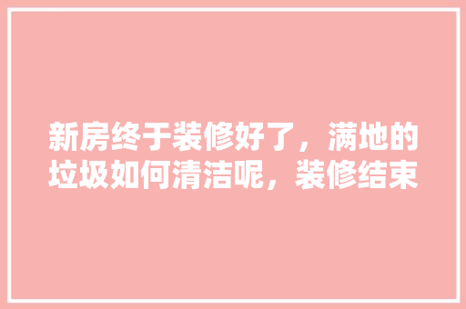 新房终于装修好了，满地的垃圾如何清洁呢，装修结束后应做什么准备工作。 新房终于装修好了，满地的垃圾如何清洁呢，装修结束后应做什么准备工作。 家居设计