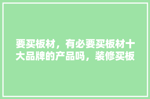 要买板材，有必要买板材十大品牌的产品吗，装修买板材时准备做什么工作。 要买板材，有必要买板材十大品牌的产品吗，装修买板材时准备做什么工作。 买房须知