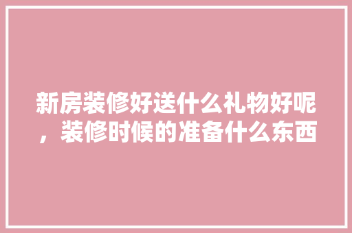 新房装修好送什么礼物好呢，装修时候的准备什么东西好。 新房装修好送什么礼物好呢，装修时候的准备什么东西好。 买房须知